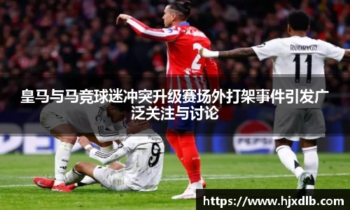 皇马与马竞球迷冲突升级赛场外打架事件引发广泛关注与讨论
